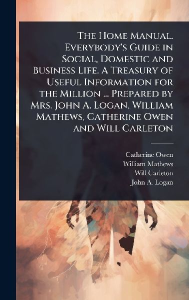 The Home Manual. Everybodys Guide in Social, Domestic and Business Life. A Treasury of Useful Information for the Million ... Prepared by Mrs. John A. Logan, William Mathews, Catherine Owen and Will Carleton