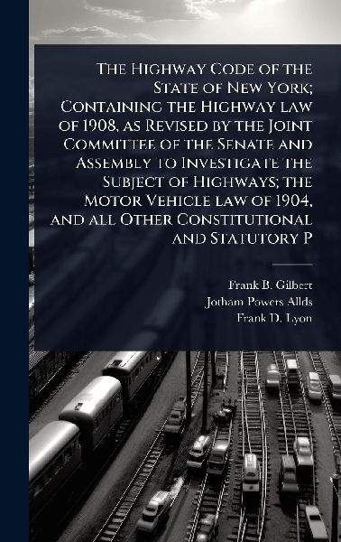 The Highway Code of the State of New York; Containing the Highway law of 1908, as Revised by the Joint Committee of the Senate and Assembly to Investigate the Subject of Highways; the Motor Vehicle law of 1904, and all Other Constitutional and Statutory P