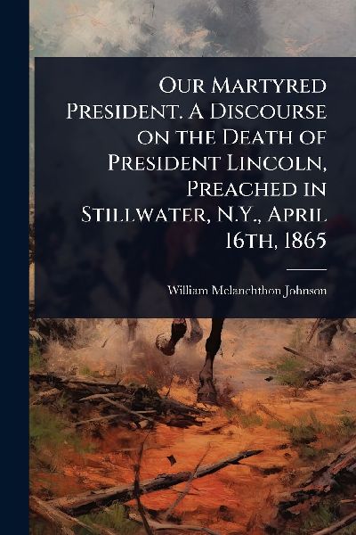 Our Martyred President. A Discourse on the Death of President Lincoln, Preached in Stillwater, N.Y., April 16th, 1865