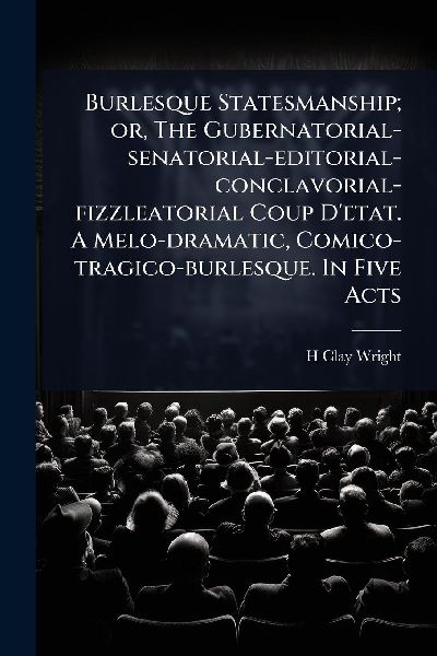 Burlesque Statesmanship; or, The Gubernatorial-senatorial-editorial-conclavorial-fizzleatorial Coup Detat. A Melo-dramatic, Comico-tragico-burlesque. In Five Acts