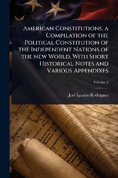American Constitutions, a Compilation of the Political Constitution of the Independent Nations of the new World, With Short Historical Notes and Various Appendixes