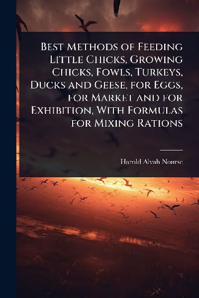 Best Methods of Feeding Little Chicks, Growing Chicks, Fowls, Turkeys, Ducks and Geese, for Eggs, for Market and for Exhibition, With Formulas for Mixing Rations