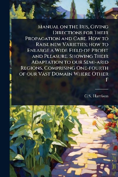 Manual on the Iris, Giving Directions for Their Propagation and Care. How to Raise new Varieties; how to Enlarge a Wide Field of Profit and Pleasure. Showing Their Adaptation to our Semi-arid Regions, Comprising One-fourth of our Vast Domain Where Other F