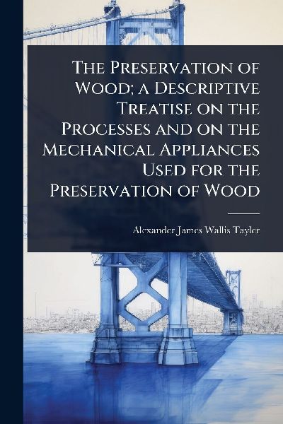 The Preservation of Wood; a Descriptive Treatise on the Processes and on the Mechanical Appliances Used for the Preservation of Wood