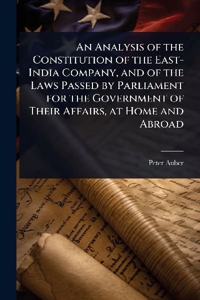 An Analysis of the Constitution of the East-India Company, and of the Laws Passed by Parliament for the Government of Their Affairs, at Home and Abroad