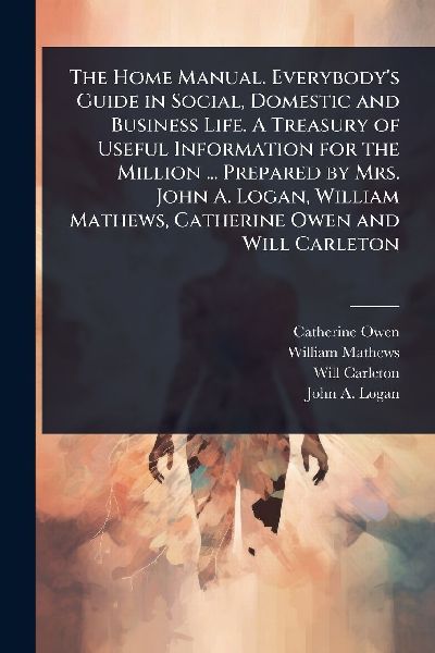 The Home Manual. Everybodys Guide in Social, Domestic and Business Life. A Treasury of Useful Information for the Million ... Prepared by Mrs. John A. Logan, William Mathews, Catherine Owen and Will Carleton