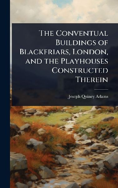 The Conventual Buildings of Blackfriars, London, and the Playhouses Constructed Therein