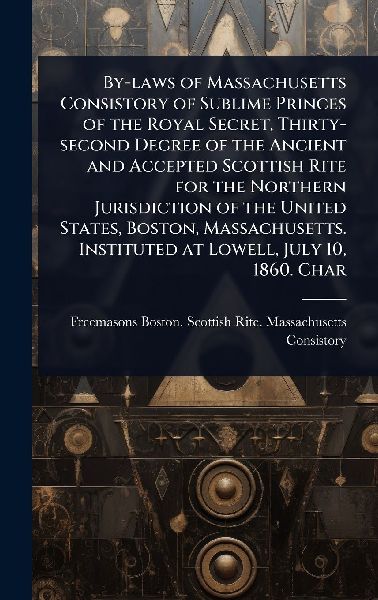 By-laws of Massachusetts Consistory of Sublime Princes of the Royal Secret, Thirty-second Degree of the Ancient and Accepted Scottish Rite for the Northern Jurisdiction of the United States, Boston, Massachusetts. Instituted at Lowell, July 10, 1860. Char