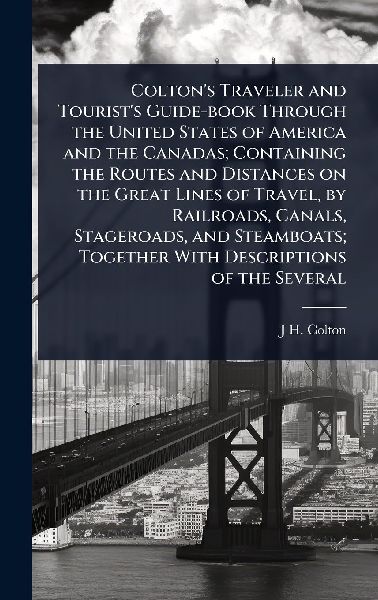 Coltons Traveler and Tourists Guide-book Through the United States of America and the Canadas; Containing the Routes and Distances on the Great Lines of Travel, by Railroads, Canals, Stageroads, and Steamboats; Together With Descriptions of the Several