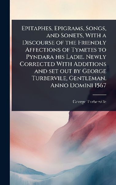 Epitaphes, Epigrams, Songs, and Sonets, With a Discourse of the Friendly Affections of Tymetes to Pyndara his Ladie. Newly Corrected With Additions and set out by George Turbervile, Gentleman. Anno Domini 1567