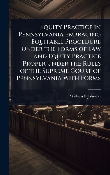 Equity Practice in Pennsylvania Embracing Equitable Procedure Under the Forms of law and Equity Practice Proper Under the Rules of the Supreme Court of Pennsylvania With Forms