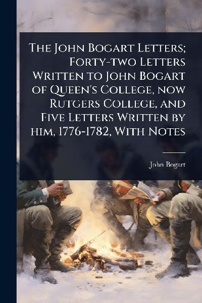 The John Bogart Letters; Forty-two Letters Written to John Bogart of Queens College, now Rutgers College, and Five Letters Written by him, 1776-1782, With Notes