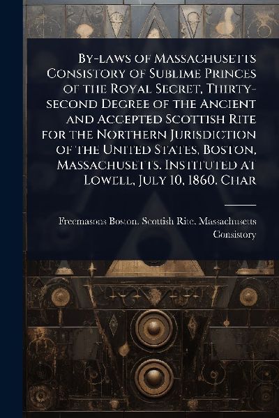 By-laws of Massachusetts Consistory of Sublime Princes of the Royal Secret, Thirty-second Degree of the Ancient and Accepted Scottish Rite for the Northern Jurisdiction of the United States, Boston, Massachusetts. Instituted at Lowell, July 10, 1860. Char