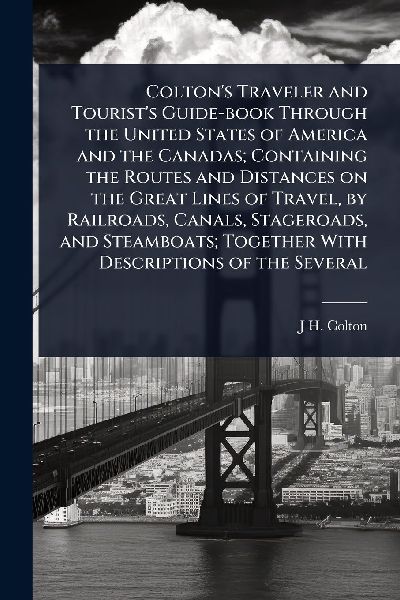 Coltons Traveler and Tourists Guide-book Through the United States of America and the Canadas; Containing the Routes and Distances on the Great Lines of Travel, by Railroads, Canals, Stageroads, and Steamboats; Together With Descriptions of the Several