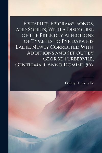 Epitaphes, Epigrams, Songs, and Sonets, With a Discourse of the Friendly Affections of Tymetes to Pyndara his Ladie. Newly Corrected With Additions and set out by George Turbervile, Gentleman. Anno Domini 1567