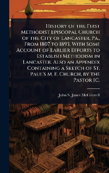 History of the First Methodist Episcopal Church of the City of Lancaster, Pa., From 1807 to 1893. With Some Account of Earlier Efforts to Establish Methodism in Lancaster. Also an Appendix Containing a Sketch of St. Paul's M. E. Church, by the Pastor [C.