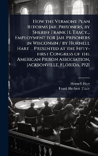 How the Vermont Plan Reforms Jail Prisoners, by Sheriff Frank H. Tracy... Employment for Jail Prisoners in Wisconsin / by Hornell Hart ... Presented at the Fifty-first Congress of the American Prison Association, Jacksonville, Florida, 1921
