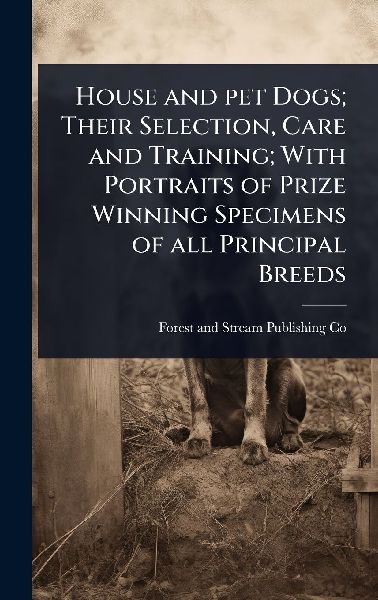 House and pet Dogs; Their Selection, Care and Training; With Portraits of Prize Winning Specimens of all Principal Breeds