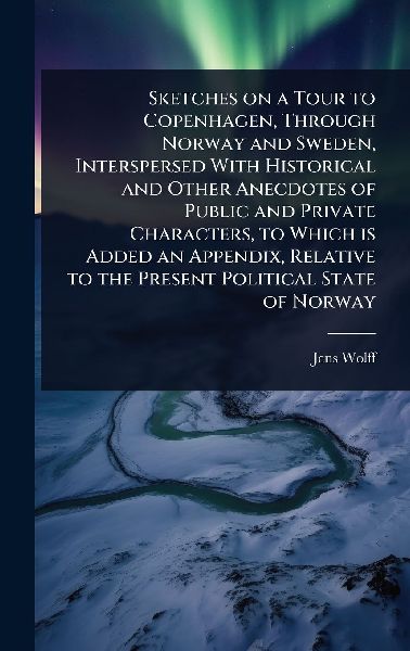 Sketches on a Tour to Copenhagen, Through Norway and Sweden, Interspersed With Historical and Other Anecdotes of Public and Private Characters, to Which is Added an Appendix, Relative to the Present Political State of Norway