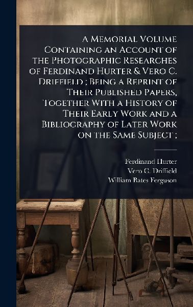A Memorial Volume Containing an Account of the Photographic Researches of Ferdinand Hurter & Vero C. Driffield; Being a Reprint of Their Published Papers, Together With a History of Their Early Work and a Bibliography of Later Work on the Same Subject;