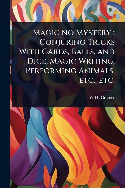 Magic no Mystery; Conjuring Tricks With Cards, Balls, and Dice, Magic Writing, Performing Animals, etc., etc.