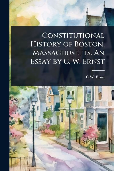 Constitutional History of Boston, Massachusetts. An Essay by C. W. Ernst