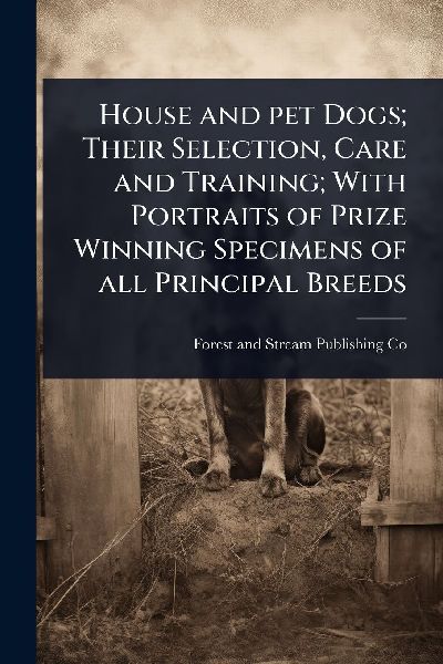 House and pet Dogs; Their Selection, Care and Training; With Portraits of Prize Winning Specimens of all Principal Breeds