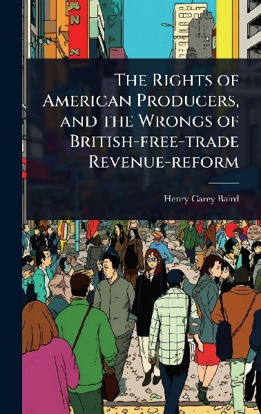 The Rights of American Producers, and the Wrongs of British-free-trade Revenue-reform