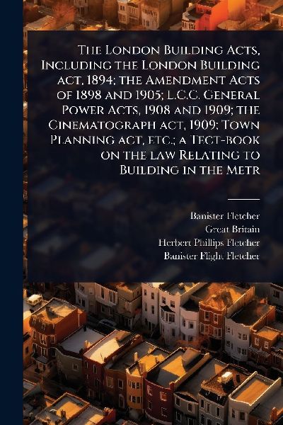 The London Building Acts, Including the London Building act, 1894; the Amendment Acts of 1898 and 1905; L.C.C. General Power Acts, 1908 and 1909; the Cinematograph act, 1909; Town Planning act, etc.; a Tect-book on the law Relating to Building in the Metr