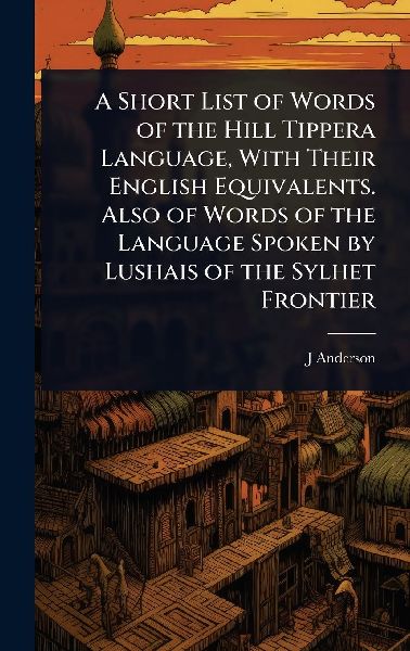 A Short List of Words of the Hill Tippera Language, With Their English Equivalents. Also of Words of the Language Spoken by Lushais of the Sylhet Frontier