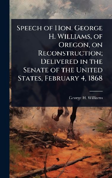 Speech of Hon. George H. Williams, of Oregon, on Reconstruction; Delivered in the Senate of the United States, February 4, 1868