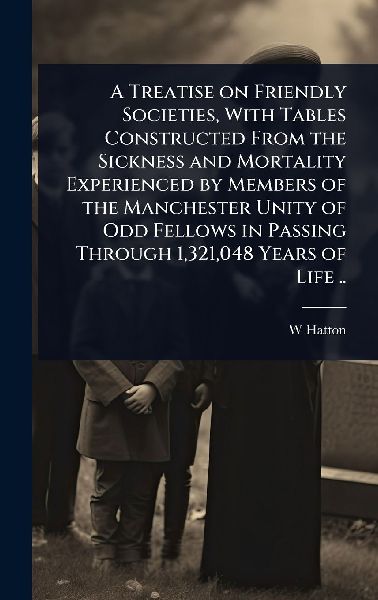 A Treatise on Friendly Societies, With Tables Constructed From the Sickness and Mortality Experienced by Members of the Manchester Unity of Odd Fellows in Passing Through 1,321,048 Years of Life ..