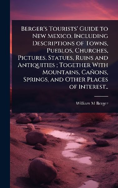 Berger's Tourists' Guide to New Mexico, Including Descriptions of Towns, Pueblos, Churches, Pictures, Statues, Ruins and Antiquities; Together With Mountains, Cañons, Springs, and Other Places of Interest..