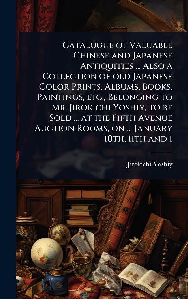 Catalogue of Valuable Chinese and Japanese Antiquities ... Also a Collection of old Japanese Color Prints, Albums, Books, Paintings, etc., Belonging to Mr. Jirokichi Yoshiy, to be Sold ... at the Fifth Avenue Auction Rooms, on ... January 10th, 11th and 1