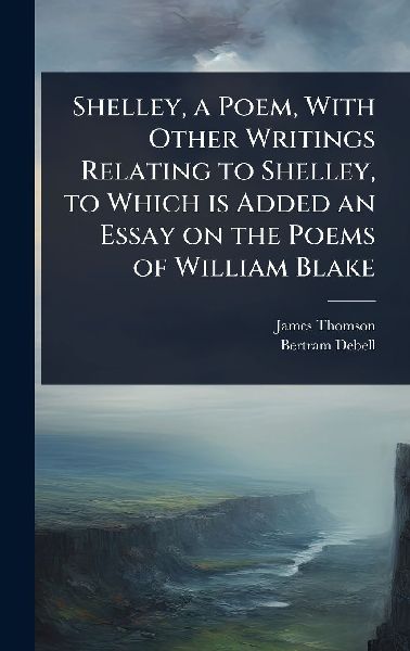 Shelley, a Poem, With Other Writings Relating to Shelley, to Which is Added an Essay on the Poems of William Blake