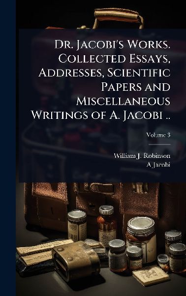 Dr. Jacobis Works. Collected Essays, Addresses, Scientific Papers and Miscellaneous Writings of A. Jacobi ..