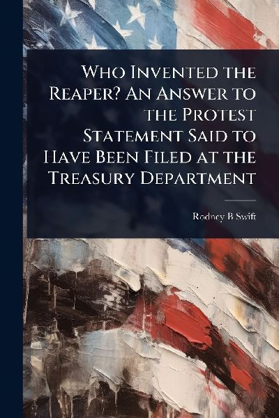 Who Invented the Reaper? An Answer to the Protest Statement Said to Have Been Filed at the Treasury Department