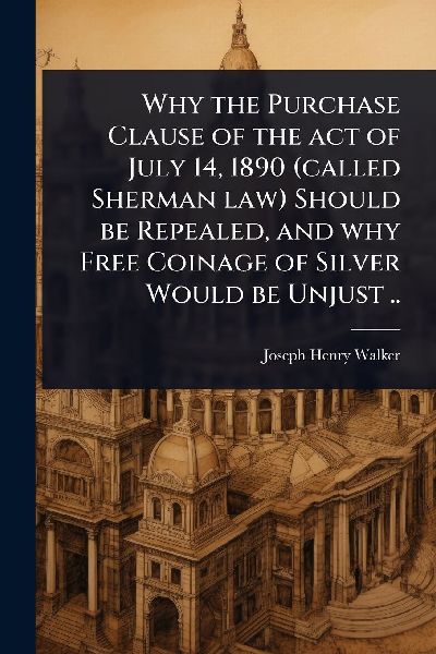 Why the Purchase Clause of the act of July 14, 1890 (called Sherman law) Should be Repealed, and why Free Coinage of Silver Would be Unjust ..