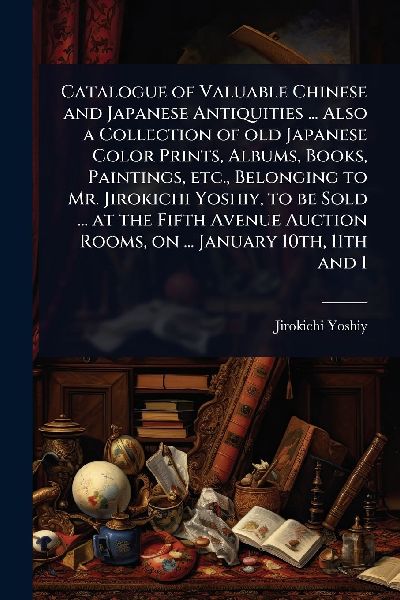Catalogue of Valuable Chinese and Japanese Antiquities ... Also a Collection of old Japanese Color Prints, Albums, Books, Paintings, etc., Belonging to Mr. Jirokichi Yoshiy, to be Sold ... at the Fifth Avenue Auction Rooms, on ... January 10th, 11th and 1