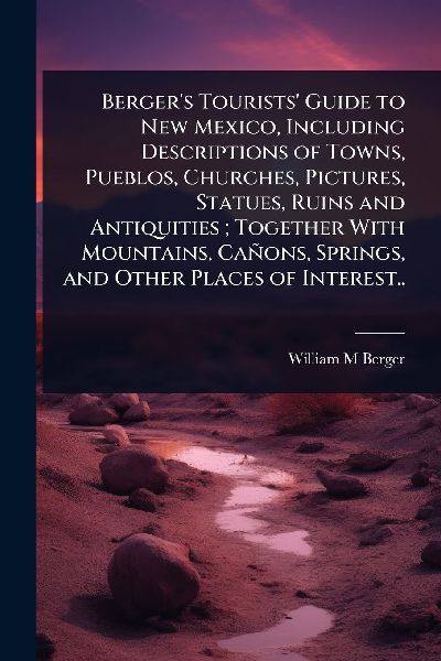 Bergers Tourists Guide to New Mexico, Including Descriptions of Towns, Pueblos, Churches, Pictures, Statues, Ruins and Antiquities; Together With Mountains, Cañons, Springs, and Other Places of Interest..