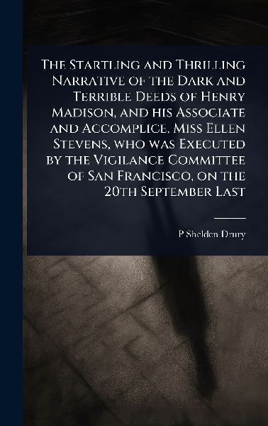The Startling and Thrilling Narrative of the Dark and Terrible Deeds of Henry Madison, and his Associate and Accomplice, Miss Ellen Stevens, who was Executed by the Vigilance Committee of San Francisco, on the 20th September Last
