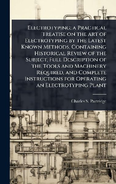 Electrotyping; a Practical Treatise on the art of Electrotyping by the Latest Known Methods, Containing Historical Review of the Subject, Full Description of the Tools and Machinery Required, and Complete Instructions for Operating an Electrotyping Plant