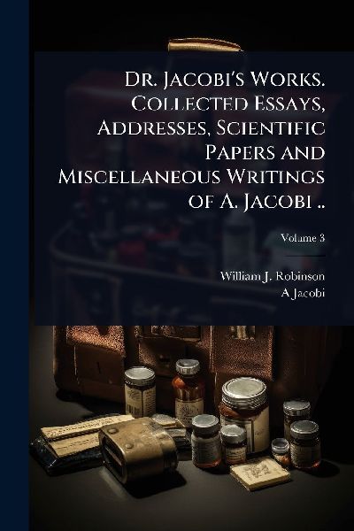 Dr. Jacobis Works. Collected Essays, Addresses, Scientific Papers and Miscellaneous Writings of A. Jacobi ..
