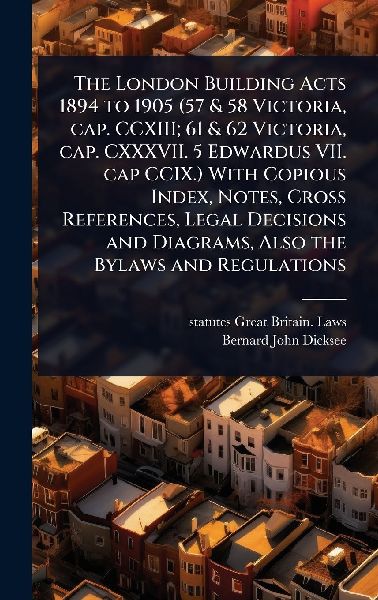 The London Building Acts 1894 to 1905 (57 & 58 Victoria, cap. CCXIII; 61 & 62 Victoria, cap. CXXXVII. 5 Edwardus VII. cap CCIX.) With Copious Index, Notes, Cross References, Legal Decisions and Diagrams, Also the Bylaws and Regulations