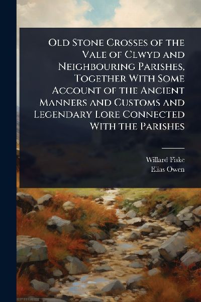 Old Stone Crosses of the Vale of Clwyd and Neighbouring Parishes, Together With Some Account of the Ancient Manners and Customs and Legendary Lore Connected With the Parishes