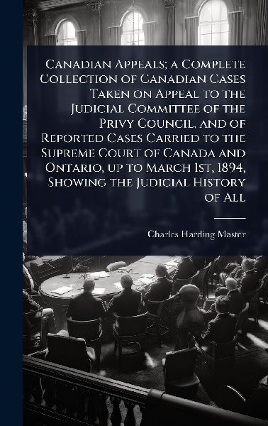 Canadian Appeals; a Complete Collection of Canadian Cases Taken on Appeal to the Judicial Committee of the Privy Council, and of Reported Cases Carried to the Supreme Court of Canada and Ontario, up to March 1st, 1894, Showing the Judicial History of All