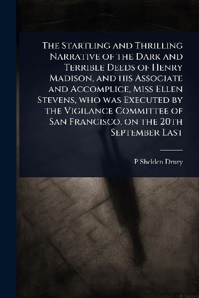 The Startling and Thrilling Narrative of the Dark and Terrible Deeds of Henry Madison, and his Associate and Accomplice, Miss Ellen Stevens, who was Executed by the Vigilance Committee of San Francisco, on the 20th September Last