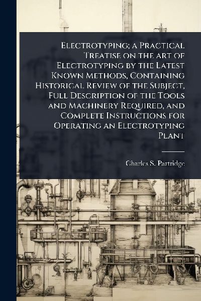 Electrotyping; a Practical Treatise on the art of Electrotyping by the Latest Known Methods, Containing Historical Review of the Subject, Full Description of the Tools and Machinery Required, and Complete Instructions for Operating an Electrotyping Plant