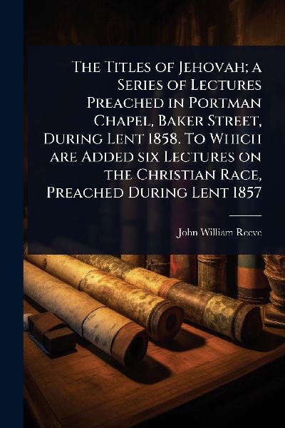 The Titles of Jehovah; a Series of Lectures Preached in Portman Chapel, Baker Street, During Lent 1858. To Which are Added six Lectures on the Christian Race, Preached During Lent 1857