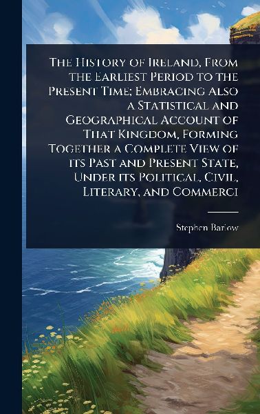 The History of Ireland, From the Earliest Period to the Present Time; Embracing Also a Statistical and Geographical Account of That Kingdom, Forming Together a Complete View of its Past and Present State, Under its Political, Civil, Literary, and Commerci